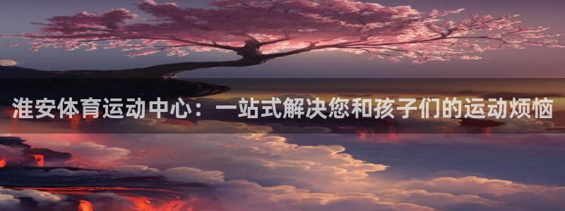  yy易游体育是正规的吗安全吗可靠吗：淮安体育运动中心：一站式